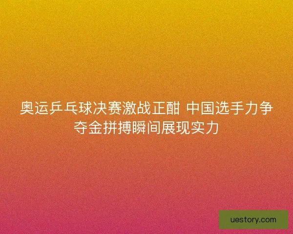 奥运乒乓球决赛激战正酣 中国选手力争夺金拼搏瞬间展现实力