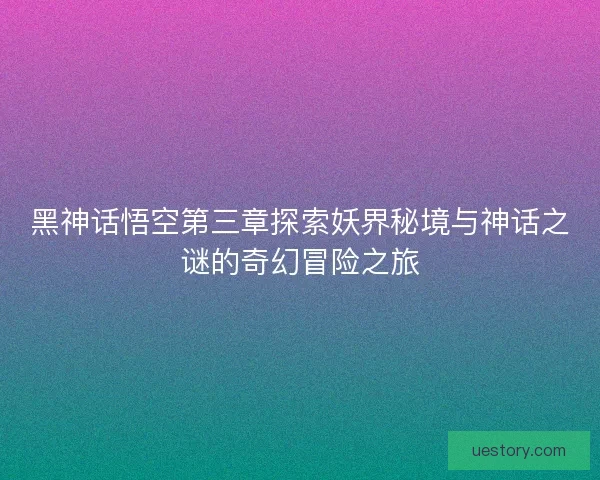 黑神话悟空第三章探索妖界秘境与神话之谜的奇幻冒险之旅
