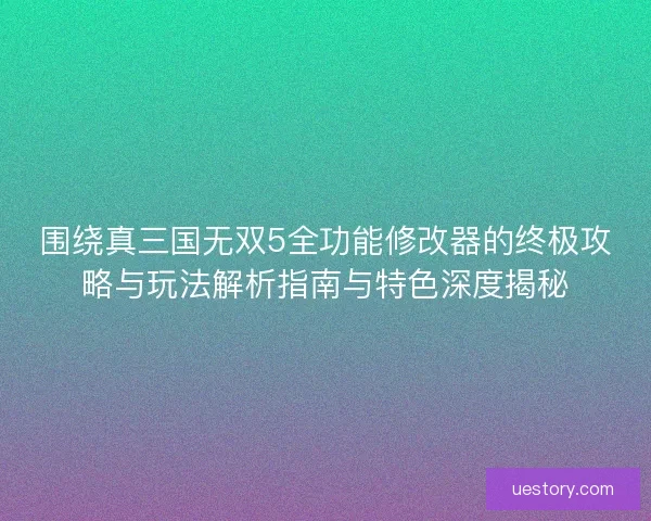 围绕真三国无双5全功能修改器的终极攻略与玩法解析指南与特色深度揭秘
