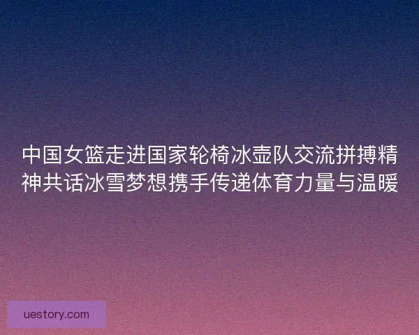 中国女篮走进国家轮椅冰壶队交流拼搏精神共话冰雪梦想携手传递体育力量与温暖