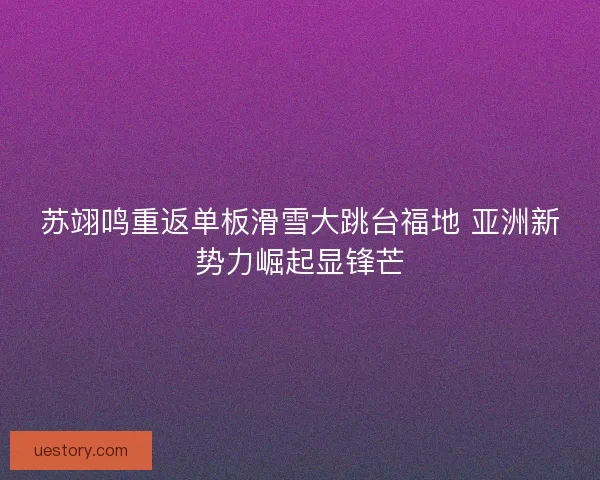 苏翊鸣重返单板滑雪大跳台福地 亚洲新势力崛起显锋芒