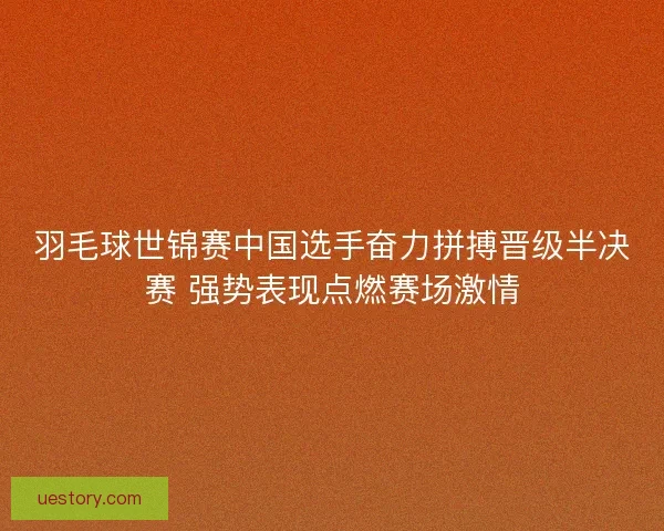羽毛球世锦赛中国选手奋力拼搏晋级半决赛 强势表现点燃赛场激情