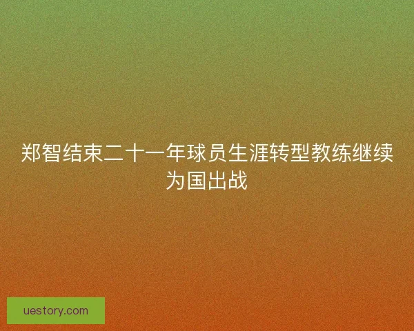 郑智结束二十一年球员生涯转型教练继续为国出战