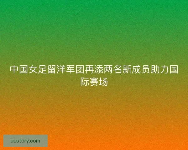 中国女足留洋军团再添两名新成员助力国际赛场