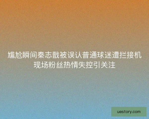 尴尬瞬间秦志戬被误认普通球迷遭拦接机现场粉丝热情失控引关注