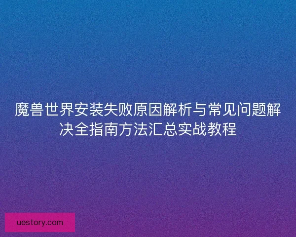 魔兽世界安装失败原因解析与常见问题解决全指南方法汇总实战教程