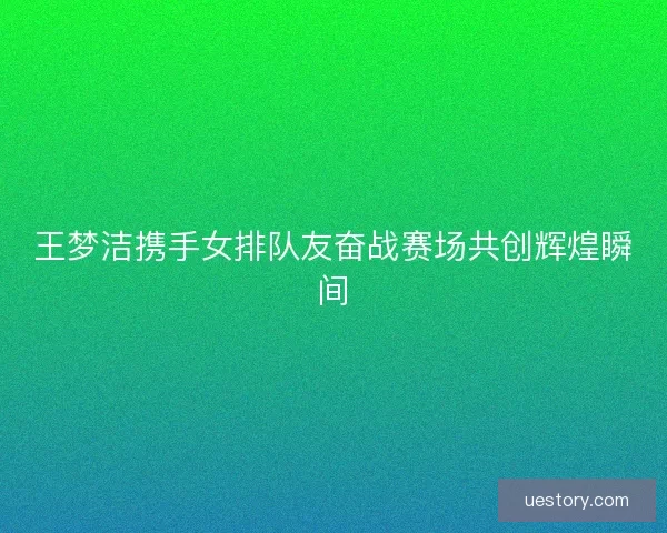 王梦洁携手女排队友奋战赛场共创辉煌瞬间