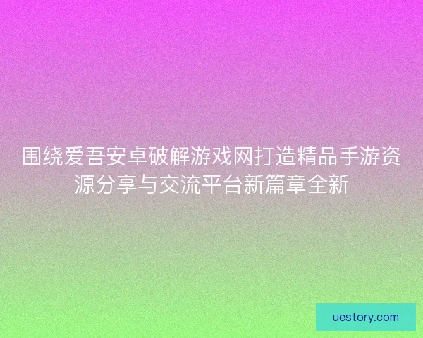 围绕爱吾安卓破解游戏网打造精品手游资源分享与交流平台新篇章全新