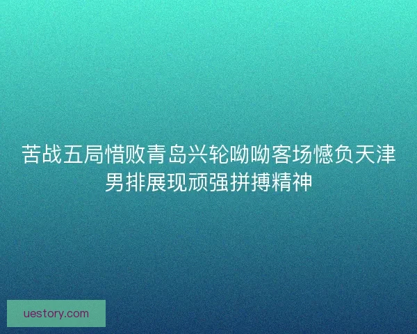 苦战五局惜败青岛兴轮呦呦客场憾负天津男排展现顽强拼搏精神