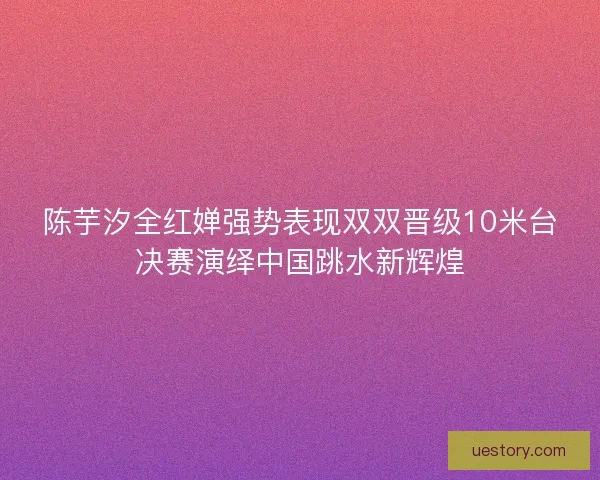 陈芋汐全红婵强势表现双双晋级10米台决赛演绎中国跳水新辉煌