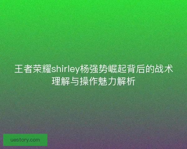王者荣耀shirley杨强势崛起背后的战术理解与操作魅力解析
