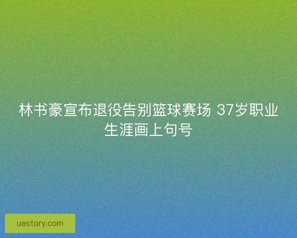 林书豪宣布退役告别篮球赛场 37岁职业生涯画上句号