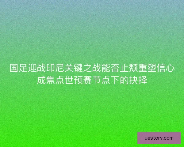 国足迎战印尼关键之战能否止颓重塑信心成焦点世预赛节点下的抉择