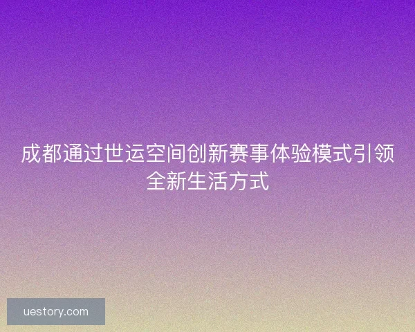 成都通过世运空间创新赛事体验模式引领全新生活方式