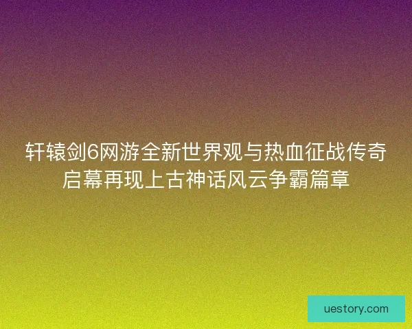 轩辕剑6网游全新世界观与热血征战传奇启幕再现上古神话风云争霸篇章