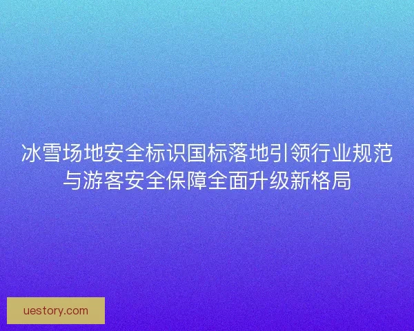 冰雪场地安全标识国标落地引领行业规范与游客安全保障全面升级新格局